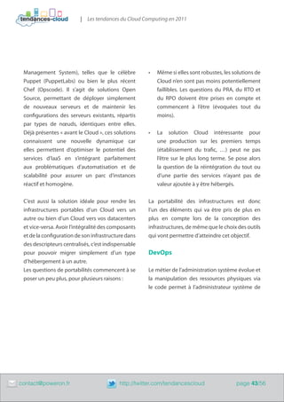 | Les tendances du Cloud Computing en 2011




     Management System), telles que le célèbre            •	   Même si elles sont robustes, les solutions de
     Puppet (PuppetLabs) ou bien le plus récent                Cloud n’en sont pas moins potentiellement
     Chef (Opscode). Il s’agit de solutions Open               faillibles. Les questions du PRA, du RTO et
     Source, permettant de déployer simplement                 du RPO doivent être prises en compte et
     de nouveaux serveurs et de maintenir les                  commencent à l’être (évoquées tout du
     configurations des serveurs existants, répartis           moins).
     par types de nœuds, identiques entre elles.
     Déjà présentes « avant le Cloud », ces solutions     •	   La solution Cloud intéressante pour
     connaissent une nouvelle dynamique car                    une production sur les premiers temps
     elles permettent d’optimiser le potentiel des             (établissement du trafic, …) peut ne pas
     services d’IaaS en s’intégrant parfaitement               l’être sur le plus long terme. Se pose alors
     aux problématiques d’automatisation et de                 la question de la réintégration du tout ou
     scalabilité pour assurer un parc d’instances              d’une partie des services n’ayant pas de
     réactif et homogène.                                      valeur ajoutée à y être hébergés.


     C’est aussi la solution idéale pour rendre les       La portabilité des infrastructures est donc
     infrastructures portables d’un Cloud vers un         l’un des éléments qui va être pris de plus en
     autre ou bien d’un Cloud vers vos datacenters        plus en compte lors de la conception des
     et vice-versa. Avoir l’intégralité des composants    infrastructures, de même que le choix des outils
     et de la configuration de son infrastructure dans    qui vont permettre d’atteindre cet objectif.
     des descripteurs centralisés, c’est indispensable
     pour pouvoir migrer simplement d’un type             DevOps
     d’hébergement à un autre.
     Les questions de portabilités commencent à se        Le métier de l’administration système évolue et
     poser un peu plus, pour plusieurs raisons :          la manipulation des ressources physiques via
                                                          le code permet à l’administrateur système de




	   contact@poweron.fr	                        http://twitter.com/tendancescloud                 page 43/56
 