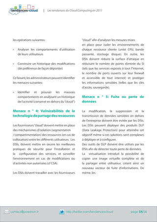 |   Les tendances du Cloud Computing en 2011




     les opérations suivantes:                              “cloud” afin d’analyser les mesures mises
                                                            en place pour isoler les environnements de
     •	   Analyser les comportements d’utilisation          chaque ressource cliente (unité CPU, bande
          de leurs utilisateurs                             passante, stockage disque). En outre, les
                                                            DSIs doivent réduire la surface d’attaque en
     •	   Construire un historique des modifications        réduisant le nombre de points d’entrée du SI
          (de préférence de façon déportée)                 (tels que les services exposés à tout l”internet,
                                                            le nombre de ports ouverts sur leur firewall
     Ce faisant, les administrateurs peuvent identifier​​   et accessible de tout internet) et protéger
     les menaces suivantes:                                 les informations sensibles (telles que les clés
                                                            d’accès, sauvegarde).
     •	   Identifier et prouver les mauvais
          comportements en analysant un historique          Menace n ° 5: Fuite ou perte de
          de l’activité (conservé en dehors du “cloud”)     données

     Menace n ° 4: Vulnérabilités de la                     La modification, la suppression et la
     technologie de partage des ressources                  transmission de données sensibles en dehors
                                                            de l’entreprise doivent être évitée par les DSIs.
     Les fournisseurs “cloud” doivent mettre en place       Les DSIs peuvent déployer des produits DLP
     des méchanismes d’isolation (segmentation              (Data Leakage Protection) pour atteindre cet
     / compartimentation) des ressources (en cas de         objectif même si ces solutions sont complexes
     collocation) entre les différents utilisateurs. Les    à déployer et à configurer.
     DSIs, doivent mettre en œuvre les meilleures           Des outils de DLP doivent être utilisés par les
     pratiques de sécurité pour l’installation et           DSIs afin de détecter toute perte de données.
     la configuration des services, et surveiller           La virtualisation introduit la possibilité de
     l’environnement en cas de modifications ou             copier une image virtuelle complète et de
     d’activités non autorisées (cf CSA).                   la partager entre utilisateur, créant ainsi un
                                                            nouveau vecteur de fuite d’informations. De
     Les DSIs doivent travailler avec les fournisseurs      même, les




	   contact@poweron.fr	                          http://twitter.com/tendancescloud                page 54/56
 