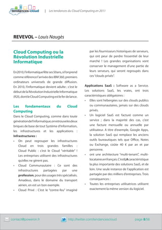 |   Les tendances du Cloud Computing en 2011




     REVEVOL – Louis Naugès


     Cloud Computing ou la                                    par les fournisseurs historiques de serveurs,
     Révolution Industrielle                                  qui ont peur de perdre l’essentiel de leur
     Informatique                                             marché ! Les grandes organisations vont
                                                              conserver le management d’une partie de
     En2010, l’informatique fête ses 50ans, si l’onprend      leurs serveurs, qui seront regroupés dans
     comme référence l’arrivée des IBM 360, premiers          ces “clouds privés”.
     ordinateurs universels de grande diffusion.
     En 2010, l’informatique devient adulte ; c’est le     Applications SaaS : Software as a Service.
     début de la Révolution Industrielle Informatique      Les solutions SaaS, les vraies, ont trois
     (R2I), dont le Cloud Computing est le fer de lance.   caractéristiques obligatoires :
                                                           •	 Elles sont hébergées sur des clouds publics
     Les  fondamentaux                 du       Cloud          ou communautaires, jamais sur des clouds
     Computing                                                 privés.
     Dans le Cloud Computing, comme dans toute             •	 Un logiciel SaaS est facturé comme un
     génération de l’informatique, on retrouve les deux        service ; dans la majorité des cas, c’est
     briques de base de tout Système d’Information,            une facture mensuelle ou annuelle par
     les infrastructures et les applications :                 utilisateur. A titre d’exemple, Google Apps,
     Infrastructures :                                         la solution SaaS qui remplace les anciens
     •	 On peut regrouper les infrastructures                  outils bureautiques tels que Office, Notes
         Cloud en trois grandes familles :                     ou Exchange, coûte 40 € par an et par
         Cloud Public : c’est le Cloud “véritable” !           personne.
         Les entreprises utilisent des infrastructures     •	 ont une architecture “multi-tenant”, multi-
         qu’elles ne gèrent pas.                               locataires en français. C’est LA caractéristique
     •	 Cloud Communautaire : Ce sont des                      la plus importante des solutions SaaS, et de
         infrastructures    partagées      par      une        loin. Une seule instance de l’application est
         profession, pour des usages très spécialisés.         partagée par des milliers d’entreprises. Trois
         Amadeus, dans le domaine du transport                 conséquences :
         aérien, en est un bon exemple.                    •	 Toutes les entreprises utilisatrices utilisent
     •	 Cloud Privé : C’est le “contre-feu” imaginé            exactement la même version du logiciel.




	   contact@poweron.fr	                         http://twitter.com/tendancescloud                  page 8/56
 