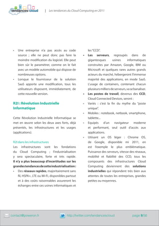 | Les tendances du Cloud Computing en 2011




     •	   Une entreprise n’a pas accès au code               les “CCD”.
          source  ; elle ne peut donc pas faire la        •	 Les serveurs, regroupés dans de
          moindre modification du logiciel. Elle peut        gigantesques        usines      informatiques
          bien sûr le paramétrer, comme on le fait           construites par Amazon, Google, IBM ou
          avec un modèle automobile qui dispose de           Microsoft et quelques rares autres grands
          nombreuses options.                                acteurs du marché, hébergeront l’immense
     •	   Lorsque le fournisseur de la solution              majorité des applications, en mode SaaS.
          SaaS apporte une modification, tous les            L’usage de containers, contenant chacun
          utilisateurs disposent, immédiatement, de          plusieurs milliers de serveurs, va se banaliser.
          cette nouvelle version.                         •	 Les postes de travail, devenus des CCD,
                                                             Cloud Connected Devices, seront :
     R2I : Révolution Industrielle                        •	 Variés : c’est la fin du mythe du “poste
     Informatique                                            unique”.
                                                          •	 Mobiles : notebook, netbook, smartphone,
     Cette Révolution Industrielle Informatique se           tablette...
     met en œuvre selon les deux axes forts, déjà         •	 Equipés     d’un      navigateur      moderne
     présentés, les infrastructures et les usages            et performant, seul outil d’accès aux
     (applications).                                         applications.
                                                          •	 Utiisant un OS léger : Chrome OS,
     R2I dans les infrastructures                            de Google, disponible mi 2011, en
     Les infrastructures sont les fondations                 est l’exemple le plus emblématique.
     du Cloud Computing ; l’industrialisation                Puissance des serveurs, vitesse des réseaux,
     y sera spectaculaire, forte et très rapide.             mobilité et fiabilité des CCD, tous les
     Il n’y a plus beaucoup d’incertitudes sur les           composants des infrastructures Cloud
     grandes tendances de cette industrialisation :          Computing deviennent des solutions
     •	 Des réseaux rapides, majoritairement sans            industrielles qui répondent très bien aux
         fil, HSPA+, LTE ou Wi-Fi, disponibles partout       attentes de toutes les entreprises, grandes
         et à des coûts raisonnables assureront les          petites ou moyennes.
         échanges entre ces usines informatiques et




	   contact@poweron.fr	                        http://twitter.com/tendancescloud                  page 9/56
 
