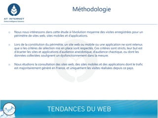 Méthodologie 
9/8/2014 Confidential - Do not disclose 10 
oNous nous intéressons dans cette étude à l’évolution moyenne des visites enregistrées pour un périmètre de sites web, sites mobiles et d’applications. 
oLors de la constitution du périmètre, un site web ou mobile ou une application ne sont retenus que si les critères de sélection mis en place sont respectés. Ces critères sont stricts, leur but est d’écarter les sites et applications d’audience anecdotique, d’audience chaotique, ou dont les données collectées soulignent un dysfonctionnement dans la mesure. 
oNous étudions la consultation des sites web, des sites mobiles et des applications dont le trafic est majoritairement généré en France, et uniquement les visites réalisées depuis ce pays.  