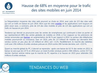 9/8/2014 Confidential - Do not disclose 9 
Lafréquentationmoyennedessiteswebpoursuitsachuteen2014,avecprèsde2/3dessiteswebquiontuntraficenbaisseenjuin2014.Alorsquelessitesmobilesetlesapplicationssonttoujoursenpleinessoravec,acontrario,prèsde3/4dessitesmobilesetprèsde2/3desapplicationsquiontuntraficenhausseenjuin2014. 
Tendancequidevraitsepoursuivreaveclesventesdesmartphonesquicontinuentàbienseporteretquireprésenteront88%desventesglobalesdemobilesen2018,sil’ons’appuiesurlesprévisionsdeventesannoncéesparGartner,enaugmentationde66%parrapportà2014.Lesecteurdestéléphonesmobilespoursuivraitsacroissance,avecen2014,prèsde1.9milliarddemobilesquidevraientêtrevenduscontreunpeuplusde1.8milliarden2013,soit+3,1%.Parallèlement,lemarchédestablettescroîtavec256millionsd’unitésvenduesprévuesen2014contre206l’annéedernière,soit+23,9%. 
QuantaumarchéglobalduPC,ildevraitsereprendre:aprèsunebaissede9,5%desventesen2013,labaisseneseraquede2,9%en2014pouruntotald’unitésvenduesportéà308millions,contre317l’andernier.GartnerestimemêmequelemarchéduPCrepartiraàlahausseen2015pouratteindre316millionsd’unitésvendues. 
Hausse de 68% en moyenne pour le trafic des sites mobiles en juin 2014  