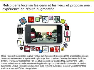 Métro paris localise les gens et les lieux et propose une expérience de réalité augmentée Métro Paris est l'application la plus vendue sur iTunes en France en 2009. L'application intègre désormais entièrement le système Google Map. Il est possible d'ajouter des bases de Points d'intérêt (POI) pour localiser les POI les plus proches sur Google Map. Métro Paris : votre nouvel œil est une nouvelle version de l'application qui propose une fonctionnalité de réalité augmentée unique (utilisable uniquement avec l'iPhone 3GS) pour localiser visuellement les stations et autres POI les plus proches… 