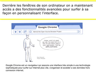 Derrière les fen êtres de son ordinateur  on a maintenant accès a des fonctionnalités avancées pour surfer à sa façon en personnalisant l’interface. Google Chrome est un navigateur qui associe une interface très simple à une technologie sophistiquée pour surfer sur Internet plus vite, s’organiser et accéder a ses données hors connexion internet. 