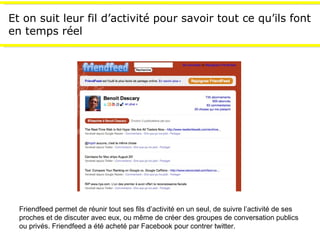 Et on suit leur fil d’activité pour savoir tout ce qu’ils font en temps réel Friendfeed permet de réunir tout ses fils d’activité en un seul, de suivre l’activité de ses proches et de discuter avec eux, ou m ême de créer des groupes de conversation publics ou privés. Friendfeed a été acheté par Facebook pour contrer twitter. 