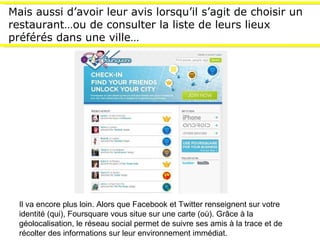 Mais aussi d’avoir leur avis lorsqu’il s’agit de choisir un restaurant…ou de consulter la liste de leurs lieux préférés dans une ville…  Il va encore plus loin. Alors que Facebook et Twitter renseignent sur votre identité (qui), Foursquare vous situe sur une carte (où). Grâce à la géolocalisation, le réseau social permet de suivre ses amis à la trace et de récolter des informations sur leur environnement immédiat.  