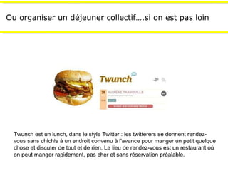 Ou organiser un déjeuner collectif….si on est pas loin Twunch est un lunch, dans le style Twitter : les twitterers se donnent rendez-vous sans chichis à un endroit convenu à l'avance pour manger un petit quelque chose et discuter de tout et de rien. Le lieu de rendez-vous est un restaurant où on peut manger rapidement, pas cher et sans réservation préalable. 