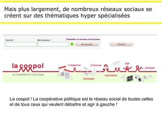 Mais plus largement, de nombreux réseaux sociaux se créent sur des thématiques hyper spécialisées La coopol ! La coopérative politique est le réseau social de toutes celles et de tous ceux qui veulent débattre et agir à gauche ! 