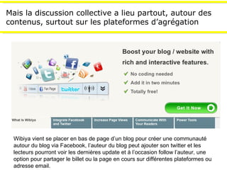 Mais la discussion collective a  lieu partout, autour des contenus, surtout  sur les plateformes d’agrégation Wibiya vient se placer en bas de page d’un blog pour créer une communauté autour du blog via Facebook, l’auteur du blog peut ajouter son twitter et les lecteurs pourront voir les dernières update et à l’occasion follow l’auteur, une option pour partager le billet ou la page en cours sur différentes plateformes ou adresse email. 