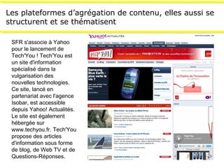 Les plateformes d’agrégation de contenu, elles aussi se structurent et se thématisent SFR s'associe à Yahoo pour le lancement de Tech'You ! Tech'You est un site d'information spécialisé dans la vulgarisation des nouvelles technologies. Ce site, lancé en partenariat avec l'agence Isobar, est accessible depuis Yahoo! Actualités. Le site est également hébergée sur www.techyou.fr. Tech'You propose des articles d'information sous forme de blog, de Web TV et de Questions-Réponses. 