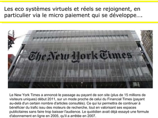 Les eco systèmes virtuels et réels se rejoignent, en particulier via le micro paiement qui se développe…. Le New York Times a annoncé le passage au payant de son site (plus de 15 millions de visiteurs uniques) début 2011, sur un mode proche de celui du Financial Times (payant au-delà d'un certain nombre d'articles consultés). Ce qui lui permettra de continuer à bénéficier du trafic issu des moteurs de recherche, tout en valorisant ses espaces publicitaires sans faire trop baisser l'audience. Le quotidien avait déjà essayé une formule d'abonnement en ligne en 2005, qu'il a arrêtée en 2007. 