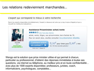 Les relations redeviennent marchandes… Wengo est la solution que price minister utilise et qui permet à chacun, particulier ou professionnel, d'obtenir des réponses immédiates à toutes ses questions, via internet ou téléphone, au meilleur prix et en toute confidentialité…avec plus de 1500 experts disponibles: professeurs, juristes, coach, informaticiens, psychologues, comptables... 