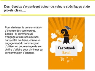 Des réseaux s’organisent autour de valeurs spécifiques et de projets clairs…. Pour diminuer la consommation d’énergie des commerces. Simple : la communauté s'engage à faire ses courses dans cette boutique, contre un engagement du commerçant d'utiliser un pourcentage de son chiffre d'affaire pour diminuer sa consommation d’énergie. 