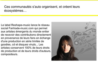 Ces communautés s’auto organisent, et créent leurs écosystémes… Le label Reshape-music lance le réseau social Fairtrade-music.com qui permet aux artistes émergents du monde entier de recevoir des contributions directement en provenance de leurs fans en échange d'une production en série limitée de goodies, cd et disques vinyls... Les artistes conservent 100% de leurs droits  de production et de leurs droits d'auteurs, compositeurs. 