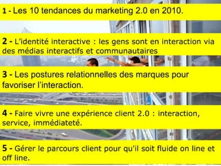 4 -  F aire vivre une expérience client 2.0 : interaction, service, immédiateté. 1 -  Les 10 tendances du marketing 2.0 en 2010. 5 -  Gérer le parcours client pour qu'il soit fluide on line et off line. 3 -  Les postures relationnelles des marques pour favoriser l’interaction. 2 -  L’identité interactive : les gens sont en interaction via des médias interactifs et communautaires 
