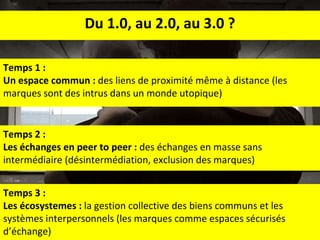 Temps 2 : Les échanges en peer to peer :  des échanges en masse sans intermédiaire (désintermédiation, exclusion des marques) Du 1.0, au 2.0, au 3.0 ? Temps 3 : Les écosystemes :  la gestion collective des biens communs et les systèmes interpersonnels (les marques comme espaces sécurisés d’échange) Temps 1 :  Un espace commun :  des liens de proximité m ême  à distance (les marques sont des intrus dans un monde utopique) 