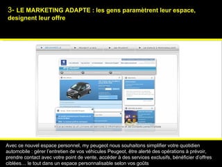 3-  LE MARKETING ADAPTE : les gens param è trent leur espace, designent leur offre Psychologies magazine   Avec ce nouvel espace personnel, my peugeot nous souhaitons simplifier votre quotidien automobile : gérer l’entretien de vos véhicules Peugeot, être alerté des opérations à prévoir, prendre contact avec votre point de vente, accéder à des services exclusifs, bénéficier d’offres ciblées… le tout dans un espace personnalisable selon vos goûts 