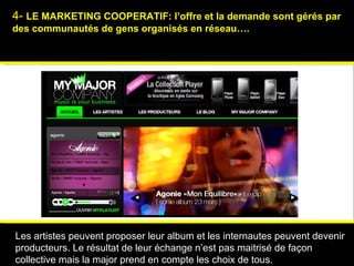 4-  LE MARKETING COOPERATIF:  l’offre et la demande sont gérés par des communautés de gens organisés en réseau…. Psychologies magazine   Les artistes peuvent proposer leur album et les internautes peuvent devenir producteurs. Le résultat de leur échange n’est pas maitrisé de façon collective mais la major prend en compte les choix de tous. 