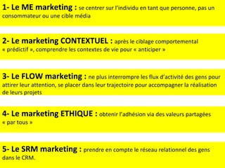 1- Le ME marketing :  se centrer sur l’individu en tant que personne, pas un consommateur ou une cible média 2- Le marketing CONTEXTUEL :  après le ciblage comportemental « prédictif », comprendre les contextes de vie pour « anticiper » 3- Le FLOW marketing :  ne plus interrompre les flux d’activité des gens pour attirer leur attention, se placer dans leur trajectoire pour accompagner la réalisation de leurs projets 4- Le marketing ETHIQUE :  obtenir l’adhésion via des valeurs partagées « par tous » 5- Le SRM marketing :  prendre en compte le réseau relationnel des gens dans le CRM. 