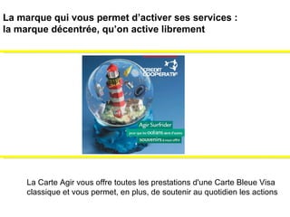 La Carte Agir vous offre toutes les prestations d'une Carte Bleue Visa  classique et vous permet, en plus, de soutenir au quotidien les actions  La marque qui vous permet d’activer ses services :  la marque décentrée, qu’on active librement 