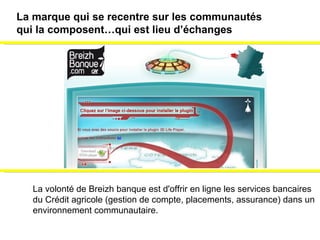La volonté de Breizh banque est d'offrir en ligne les services bancaires  du Crédit agricole (gestion de compte, placements, assurance) dans un  environnement communautaire. La marque qui se recentre sur les communautés  qui la composent…qui est lieu d’échanges 