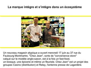 Un nouveau magasin atypique a ouvert mercredi 17 juin au 37 rue du  Faubourg Montmartre. "Chez Jean", sorte de "convenience store"  calqué sur le modèle anglo-saxon, est à la fois un fast-food,  un kiosque, une épicerie et même un fleuriste. Chez Jean" est un projet des groupes Casino (distribution) et Relay, l'antenne presse de Lagardère.   La marque intégre et s’intègre dans un écosystéme  
