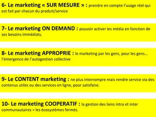 6- Le marketing « SUR MESURE » :  prendre en compte l’usage réel qui est fait par chacun du produit/service 7- Le marketing ON DEMAND :  pouvoir activer les média en fonction de ses besoins immédiats. 8- Le marketing APPROPRIE :  le marketing par les gens, pour les gens…l’émergence de l’autogestion collective 9- Le CONTENT marketing :  ne plus interrompre mais rendre service via des contenus utiles ou des services en ligne, pour satisfaire. 10- Le marketing COOPERATIF :  la gestion des liens intra et inter communautaires = les écosystèmes fermés. 