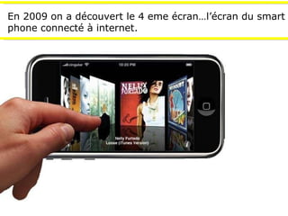 En 2009 on a découvert le 4 eme écran…l’écran du smart phone connecté à internet. 