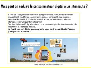 Mais peut on réduire le consommateur digital à un internaute ? A l’ère de l’usager hyper-connecté et hyper-mobile, le mult...