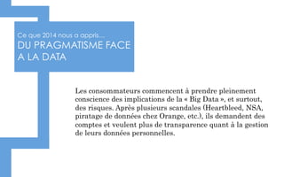 Ce que 2014 nous a appris…
DU PRAGMATISME FACE
A LA DATA
Les consommateurs commencent à prendre pleinement
conscience des implications de la « Big Data », et surtout,
des risques. Après plusieurs scandales (Heartbleed, NSA,
piratage de données chez Orange, etc.), ils demandent des
comptes et veulent plus de transparence quant à la gestion
de leurs données personnelles.
 