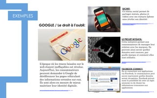 EXEMPLES
L’époque où les traces laissées sur le
web étaient ineffaçables est révolue.
Aujourd’hui, les consommateurs
peuvent demander à Google de
déréférencer les pages véhiculant
des informations erronées sur eux.
Ils sont alors en mesure de mieux
maitriser leur identité digitale.
http://www.dailymotion.com/video/x1ygnc9_droit-a-l-oubli-partiel-sur-google_news
GOOGLE / Le droit à l’oubli: 
SECRET:
Ce réseau social permet de
partager statuts, photos et
vidéos avec ses contacts Iphone
sans révéler son identité.
http://lexpansion.lexpress.fr/high-tech/secret-le-reseau-social-scandaleux-ou-l-
on-reste-anonyme_1492912.html
LE PROJET MYDATA:
Cette initiative permet aux
consommateurs de manager leur
relation avec les marques. Ils
peuvent ainsi savoir quelles
données sont connues, par
quelle marque et comment elles
sont utilisées.
http://blogs.lesechos.fr/internetactu-net/mydata-redonner-du-pouvoir-au-
a6779.html
FACEBOOK CONNECT:
En se connectant aux applications
via Facebook, le consommateur peut
savoir exactement quelles données
seront récupérées. Facebook prévoit
aussi la possibilité de créer un login
anonyme ou de choisir les
informations transmises aux
applications
.
https://www.facebook.com/notes/facebook/facebook-across-the-web/41735647130
 