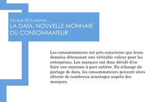 Ce que 2015 promet…
LA DATA, NOUVELLE MONNAIE
DU CONSOMMATEUR
Les consommateurs ont pris conscience que leurs
données détenaient une véritable valeur pour les
entreprises. Les marques ont donc décidé d’en
faire une monnaie à part entière. En échange du
partage de data, les consommateurs peuvent alors
obtenir de nombreux avantages auprès des
marques.
 