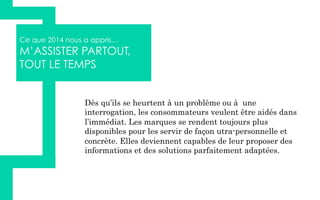 Ce que 2014 nous a appris…
M’ASSISTER PARTOUT,
TOUT LE TEMPS
Dès qu’ils se heurtent à un problème ou à une
interrogation, les consommateurs veulent être aidés dans
l’immédiat. Les marques se rendent toujours plus
disponibles pour les servir de façon utra-personnelle et
concrète. Elles deviennent capables de leur proposer des
informations et des solutions parfaitement adaptées.
 
