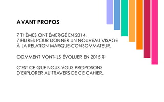 AVANT PROPOS
7 THÈMES ONT ÉMERGÉ EN 2014,
7 FILTRES POUR DONNER UN NOUVEAU VISAGE
À LA RELATION MARQUE-CONSOMMATEUR.
COMMENT VONT-ILS ÉVOLUER EN 2015 ?
C'EST CE QUE NOUS VOUS PROPOSONS
D'EXPLORER AU TRAVERS DE CE CAHIER.
 