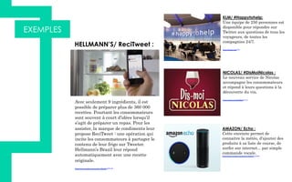 EXEMPLES
 HELLMANN’S/ ReciTweet :
Avec seulement 9 ingrédients, il est
possible de préparer plus de 360 000
recettes. Pourtant les consommateurs
sont souvent à court d’idées lorsqu’il
s’agit de préparer un repas. Pour les
assister, la marque de condiments leur
propose ReciTweet : une opération qui
incite les consommateurs à partager le
contenu de leur frigo sur Tweeter.
Hellmann’s Brazil leur répond
automatiquement avec une recette
originale.
https://www.youtube.com/watch?v=MmbL2tFF8-M
KLM/ #Happytohelp:
Une équipe de 250 personnes est
disponible pour répondre sur
Twitter aux questions de tous les
voyageurs, de toutes les
compagnies 24/7.
https://twitter.com/klm
NICOLAS/ #DisMoiNicolas :
Le nouveau service de Nicolas
accompagne les consommateurs
et répond à leurs questions à la
découverte du vin.
https://twitter.com/DisMoiNicolas
AMAZON/ Echo :
Cette enceinte permet de
connaitre la météo, d'ajouter des
produits à sa liste de course, de
surfer sur internet... par simple
commande vocale.
https://www.youtube.com/watch?v=KkOCeAtKHIc
 