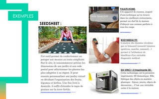 EXEMPLES
Cet outil permet de confectionner un
potager sur mesure en toute simplicité.
Sur le site, le consommateur précise les
dimensions de son jardin et son code
postal pour sélectionner les plantes les
plus adaptées à sa région. Il peut
ensuite personnaliser son jardin virtuel
en décidant l'organisation des fruits,
légumes et herbes. Une fois livré à
domicile, il suffit d’étendre le tapis de
graines sur la terre fertile.
SEEDSHEET :
https://d2pq0u4uni88oo.cloudfront.net/projects/1397435/video-460095-h264_high.mp4
PALATE HOME:
Cet appareil de cuisson, inspiré
d’une technique qu’on trouve
dans les meilleurs restaurants,
permet au chef de la maison
d’obtenir une cuisson parfaite à
tous les coups
http://www.palatehome.com/
BODYMEDIA FIT:
L’analyse des données récoltées
par ce brassard connecté (séances
sportives, marche, sommeil…)
permet à l’utilisateur de
bénéficier d’un véritable
diagnostic médical.
https://www.youtube.com/watch?v=HhlbYkjcXRs
DA VINCI 1.0 Imprimante 3D :
Cette technologie est la première
imprimante 3D domestique. Elle
fabrique des objets en matière
plastique : bijoux, jouets, objets de
décoration… C’est une véritable
usine à la maison.
https://www.youtube.com/watch?v=1dmO-avC_YE
 
