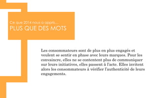 Ce que 2014 nous a appris…
PLUS QUE DES MOTS
Les consommateurs sont de plus en plus engagés et
veulent se sentir en phase avec leurs marques. Pour les
convaincre, elles ne se contentent plus de communiquer
sur leurs initiatives, elles passent à l’acte. Elles invitent
alors les consommateurs à vérifier l’authenticité de leurs
engagements.
 