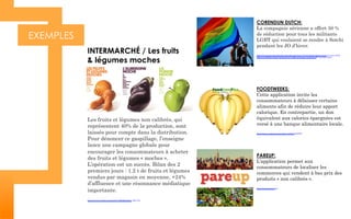 EXEMPLES
INTERMARCHÉ / Les fruits
& légumes moches
Les fruits et légumes non calibrés, qui
représentent 40% de la production, sont
laissés pour compte dans la distribution.
Pour dénoncer ce gaspillage, l’enseigne
lance une campagne globale pour
encourager les consommateurs à acheter
des fruits et légumes « moches ».
L’opération est un succès. Bilan des 2
premiers jours : 1.2 t de fruits et légumes
vendus par magasin en moyenne, +24%
d’affluence et une résonnance médiatique
importante.
https://www.youtube.com/watch?v=lMARwAXmn_0#t=105
CORENDUN DUTCH:
La compagnie aérienne a offert 50 %
de réduction pour tous les militants
LGBT qui voulaient se rendre à Sotchi
pendant les JO d’hiver.
http://www.amsterdamherald.com/index.php/rss/1134-20140128-dutch-travel-company-offers-
half-price-flights-winter-olympics-gay-rights-protesters-netherlands-corendon-sport
FOODTWEEKS:
Cette application invite les
consommateurs à délaisser certains
aliments afin de réduire leur apport
calorique. En contrepartie, un don
équivalent aux calories épargnées est
versé à une banque alimentaire locale.
https://www.youtube.com/watch?v=xNslnxXA6FM
PAREUP:
L’application permet aux
consommateurs de localiser les
commerces qui vendent à bas prix des
produits « non calibrés ».
http://www.pareup.com/
 