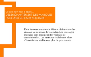 Ce que 2014 nous a appris…
DESENCHANTEMENT DES MARQUES
FACE AUX RESEAUX SOCIAUX
Pour les consommateurs, liker et follower sur les
réseaux ne veut pas dire acheter. Les pages des
marques sont rarement des vecteurs de
consommation. Les marques choisissent alors
d’investir ces media avec plus de parcimonie.
 