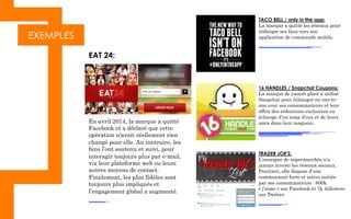 EXEMPLES
EAT 24:
En avril 2014, la marque a quitté
Facebook et a déclaré que cette
opération n’avait réellement rien
changé pour elle. Au contraire, les
fans l’ont soutenu et suivi, pour
interagir toujours plus par e-mail,
via leur plateforme web ou leurs
autres moyens de contact.
Finalement, les plus fidèles sont
toujours plus impliqués et
l’engagement global a augmenté.
http://eat24hours.com/
TACO BELL / only in the app:
La marque a quitté les réseaux pour
rediriger ses fans vers son
application de commande mobile.
http://www.tacobell.com/Company/newsreleases/Taco-Bell-Mobile-app
16 HANDLES / Snapchat Coupons:
La marque de yaourt glacé a utilisé
Snapchat pour échanger en one-to-
one avec ses consommateurs et leur
offrir des réductions exclusives en
échange d’un snap d’eux et de leurs
amis dans leur magasin.
http://www.google.fr/imgres?imgurl=http%3A%2F%2Fimage.slidesharecdn.com%2Fbrandsandmessagingappsjune2014-140630121548-phpapp01%2F95%2Fbrands-and-the-
messaging-app-landscape-7-638.jpg%253Fcb%253D1404149448&imgrefurl=http%3A%2F%2Fwww.slideshare.net%2FirisWorldwide%2Fbrands-and-
messagingappsjune2014&h=359&w=638&tbnid=o674ZvH9m90w6M%3A&zoom=1&docid=X73miy6r4IR2GM&ei=YGPGVNnZKMTuUp_-
gtAE&tbm=isch&iact=rc&uact=3&dur=351&page=1&start=0&ndsp=29&ved=0CD0QrQMwCQ	
  
TRADER JOE’S:
L’enseigne de supermarchés n’a
jamais investi les réseaux sociaux.
Pourtant, elle dispose d’une
communauté forte et active initiée
par ses consommateurs : 600k
« j’aime » sur Facebook et 7k followers
sur Twitter.
https://twitter.com/traderjoeslist
 