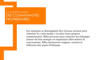 Ce que 2015 promet…
DES COMMUNAUTES
PROPRIETAIRES
Les marques se désengagent des réseaux sociaux pour
valoriser le « own media » et créer leurs propres
communautés. Elles peuvent ainsi stimuler les échanges
autour de leur marque en organisant elles-mêmes la
conversation. Elles deviennent support, caution et
référence des sujets d’échange.
 
