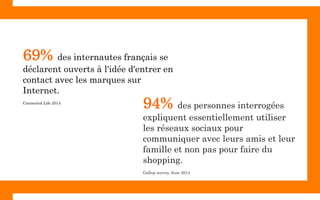 94% des personnes interrogées
expliquent essentiellement utiliser
les réseaux sociaux pour
communiquer avec leurs amis et leur
famille et non pas pour faire du
shopping.
Gallup survey, June 2014
69% des internautes français se
déclarent ouverts à l'idée d'entrer en
contact avec les marques sur
Internet.
Connected Life 2014
 