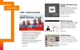EXEMPLES
L’assureur met en relation ses
sociétaires sur une plateforme
communautaire de petites
annonces et d’échange. Ils
peuvent s’entraider, se
rencontrer autour d’événements
et trouver des solutions au
quotidien.	
  
https://www.maifsocialclub.fr/	
  
MAIF / Maif Social Club
OXYLANE - DÉCATHLON / Open
Oxylane :
Cette plateforme met en relation
des consommateurs qui proposent
des innovations produit. Ils
peuvent ensuite voter pour
participer à la conception des
créations retenues.
https://www.youtube.com/watch?v=qrgMw8Bwphk
SEPHORA / Beauty Talk:
Aux USA, Sephora fédère un large
nombre de discussions autour de
la beauté sur un forum dédié
propriétaire. Celui-ci peut être
rattaché au compte de fidélité
client.
http://community.sephora.com/
HACHETTE/ Myboox:
Ce réseau social acquis par
Hachette permet aux lecteurs,
éditeurs et écrivains de profiter
d’un espace virtuel pour échanger,
comparer et acheter des livres.
http://www.classics.mybooxaffinity.fr/
 