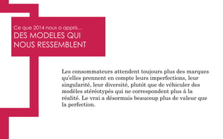 Ce que 2014 nous a appris…
DES MODELES QUI
NOUS RESSEMBLENT
Les consommateurs attendent toujours plus des marques
qu’elles prennent en compte leurs imperfections, leur
singularité, leur diversité, plutôt que de véhiculer des
modèles stéréotypés qui ne correspondent plus à la
réalité. Le vrai a désormais beaucoup plus de valeur que
la perfection.
 