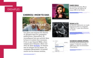 EXEMPLES
PARROT ZIK2.0:
La travestie Conchita Wurst
devient l’une des égéries du
casque ZIK 2.0 de Parrot.
http://www.google.fr/imgres?imgurl=http%3A%2F%2Fwww.parrot.com%2Fmedia%2Fslideshows%2Fslides%2F2014%2F10%2F31%2F123602696356.jpg&imgrefurl=http
%3A%2F%2Fwww.parrot.com%2Fzh-hk%2Fproducts%2Fzik2%2F&h=1080&w=1920&tbnid=pvf_-­‐TSHEeB9aM
%3A&zoom=1&docid=VsytNv5ylquSIM&ei=EmnGVMqvDIKzUZWLgoAG&tbm=isch&iact=rc&uact=3&dur=171&page=2&start=26&ndsp=33&ved=0CHwQrQMwGw	
  
Les pères ont toujours été absents
ou dénigrés dans les campagnes
publicitaires. Aujourd’hui, ils
revendiquent leur pro-activité dans
le foyer et veulent être reconnus.
C’est ce que General Mills a bien
compris pour Cheerios. Dans une
série de spots YouTube, la marque
met la lumière sur les papas. La
campagne #howtodad a un grand
succès sur les réseaux sociaux.
https://www.youtube.com/watch?v=6GYxH2-WeZY
CHEERIOS/ #HOW TO DAD:
TIFFANY & CO :
Le bijoutier représente un couple
homosexuel dans sa campagne
« Will You ? » pour des alliances
en argent.
http://www.google.fr/imgres?imgurl=http%3A%2F%2Fi.kinja-img.com%2Fgawker-media%2Fimage%2Fupload
%2Fs--kmEU3x3f--%2Fdyvaaeizgpobhw6uc6kt.jpg&imgrefurl=http%3A%2F%2Froygbiv.jezebel.com%2Ftiffany-
cos-new-gay-engagement-campaign-features-real-1679109242&h=7250&w=10517&tbnid=VUhB4YfInTUPVM
%3A&zoom=1&docid=c0Pzku27PcdRrM&ei=XGnGVJj_J4LnUqedhMAM&tbm=isch&iact=rc&uact=3&dur=310&
page=1&start=0&ndsp=26&ved=0CCAQrQMwAA
FACEBOOK GENDER OPTIONS :
Facebook prend maintenant en
compte 71 identités sexuelles
différentes dans son formulaire
d’inscription.
http://www.dailymail.co.uk/sciencetech/article-2672359/Facebooks-new-gender-options-launch-UK-Users-select-one-70-
choices-including-asexual-two-spirit.html#v-3199011622001
 