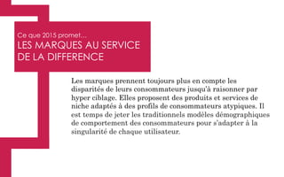 Ce que 2015 promet…
LES MARQUES AU SERVICE
DE LA DIFFERENCE
Les marques prennent toujours plus en compte les
disparités de leurs consommateurs jusqu’à raisonner par
hyper ciblage. Elles proposent des produits et services de
niche adaptés à des profils de consommateurs atypiques. Il
est temps de jeter les traditionnels modèles démographiques
de comportement des consommateurs pour s’adapter à la
singularité de chaque utilisateur.
 