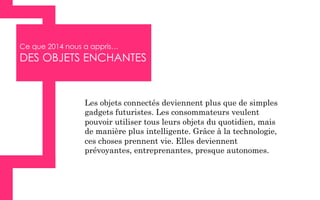 Ce que 2014 nous a appris…
DES OBJETS ENCHANTES
Les objets connectés deviennent plus que de simples
gadgets futuristes. Les consommateurs veulent
pouvoir utiliser tous leurs objets du quotidien, mais
de manière plus intelligente. Grâce à la technologie,
ces choses prennent vie. Elles deviennent
prévoyantes, entreprenantes, presque autonomes.
 