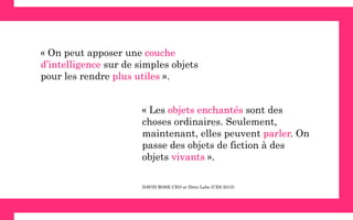  
« Les objets enchantés sont des
choses ordinaires. Seulement,
maintenant, elles peuvent parler. On
passe des objets de fiction à des
objets vivants ».
« On peut apposer une couche
d’intelligence sur de simples objets
pour les rendre plus utiles ».
DAVID ROSE CEO at Ditto Labs (CES 2015)
 