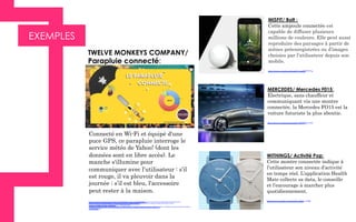 EXEMPLES
Connecté en Wi-Fi et équipé d'une
puce GPS, ce parapluie interroge le
service météo de Yahoo! (dont les
données sont en libre accès). Le
manche s'illumine pour
communiquer avec l’utilisateur : s’il
est rouge, il va pleuvoir dans la
journée ; s’il est bleu, l'accessoire
peut rester à la maison.
http://www.google.fr/imgres?imgurl=http%3A%2F%2Fimg.clubic.com%2F06055612-photo-tmc-parapluie.jpg&imgrefurl=http%3A%2F
%2Fwww.clubic.com%2Fmobilite-et-telephonie%2Fobjets-connectes%2Factualite-565514-insolite-parapluie-connecte-twelve-
monkeys.html&h=1087&w=1000&tbnid=9i_o3FCkaSUmcM
%3A&zoom=1&docid=wcRf_0SUCprRNM&ei=FFDHVMSIE4TyUJHJg6gC&tbm=isch&iact=rc&uact=3&dur=1932&page=1&start=0&ndsp=29&ved
=0CCIQrQMwAA
TWELVE MONKEYS COMPANY/
Parapluie connecté:
MISFIT/ Bolt :
Cette ampoule connectée est
capable de diffuser plusieurs
millions de couleurs. Elle peut aussi
reproduire des paysages à partir de
scènes préenregistrées ou d’images
choisies par l’utilisateur depuis son
mobile.
https://www.youtube.com/watch?v=mcZXSl1W-tg
MERCEDES/ Mercedes F015:
Electrique, sans chauffeur et
communiquant via une montre
connectée, la Mercedes FO15 est la
voiture futuriste la plus aboutie.
https://www.youtube.com/watch?v=DYTV4d-Gn0s
WITHINGS/ Activité Pop:
Cette montre connectée indique à
l’utilisateur son niveau d’activité
en temps réel. L’application Health
Mate collecte sa data, le conseille
et l’encourage à marcher plus
quotidiennement.
https://www.youtube.com/watch?v=iBpsb_zwQjI
 