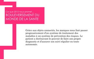 Ce que 2015 nous promet…
BOULEVERSEMENT DU
MONDE DE LA SANTE
Grâce aux objets connectés, les marques nous font passer
progressivement d’un système de traitement des
maladies à un système de prévention des risques. Le
patient a dorénavant le pouvoir de faire son propre
diagnostic et d’assurer son suivi régulier en toute
autonomie.
 
